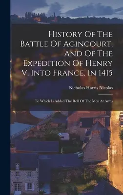 Histoire de la bataille d'Agincourt et de l'expédition d'Henri V. en France, en 1415 : A laquelle s'ajoute la liste des hommes d'armes - History Of The Battle Of Agincourt, And Of The Expedition Of Henry V. Into France, In 1415: To Which Is Added The Roll Of The Men At Arms