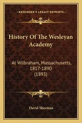 Histoire de l'Académie Wesleyenne : A Wilbraham, Massachusetts, 1817-1890 (1893) - History Of The Wesleyan Academy: At Wilbraham, Massachusetts, 1817-1890 (1893)