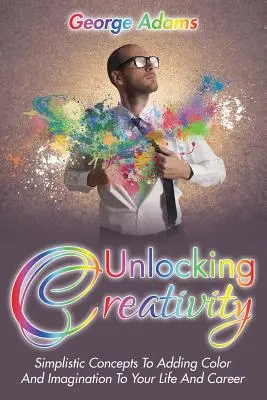 Débloquer la créativité : Des concepts simples pour ajouter de la couleur et de l'imagination à votre vie et à votre carrière - Unlocking Creativity: Simplistic Concepts To Adding Color And Imagination To Your Life And Career