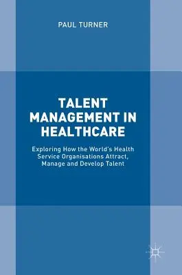 La gestion des talents dans le secteur de la santé : Explorer comment les organisations de services de santé du monde entier attirent, gèrent et développent les talents - Talent Management in Healthcare: Exploring How the World's Health Service Organisations Attract, Manage and Develop Talent