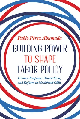 Construire le pouvoir pour façonner la politique du travail : Les syndicats, les associations d'employeurs et la réforme dans le Chili néolibéral - Building Power to Shape Labor Policy: Unions, Employer Associations, and Reform in Neoliberal Chile