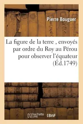 La Figure de la Terre, Dtermine Par Les Observations, : Envoys Par Ordre Du Roy Au Prou, Pour Observer Aux Environs de l'quateur - La Figure de la Terre, Dtermine Par Les Observations,: Envoys Par Ordre Du Roy Au Prou, Pour Observer Aux Environs de l'quateur