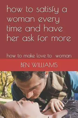 Comment satisfaire une femme à chaque fois et l'amener à en redemander : Comment faire l'amour à une femme - How to Satisfy a Woman Every Time and Have Her Ask for More: How to Make Love to Woman