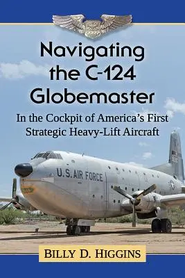 Naviguer dans le C-124 Globemaster : Dans le cockpit du premier avion stratégique de transport lourd de l'Amérique - Navigating the C-124 Globemaster: In the Cockpit of America's First Strategic Heavy-Lift Aircraft