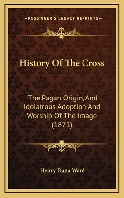 Histoire de la Croix : L'origine païenne, l'adoption et le culte idolâtre de l'image (1871) - History Of The Cross: The Pagan Origin, And Idolatrous Adoption And Worship Of The Image (1871)