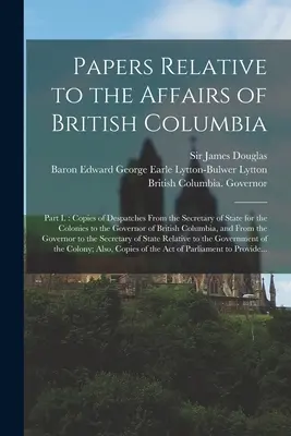 Papiers relatifs aux affaires de la Colombie-Britannique [microforme] : Partie I : Copies des dépêches du secrétaire d'État aux Colonies au gouvernement de la Colombie-Britannique [microforme]. - Papers Relative to the Affairs of British Columbia [microform]: Part I.: Copies of Despatches From the Secretary of State for the Colonies to the Gove