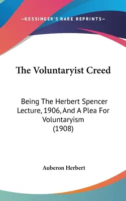 The Voluntaryist Creed : Being The Herbert Spencer Lecture, 1906, And A Plea For Voluntaryism (1908) - The Voluntaryist Creed: Being The Herbert Spencer Lecture, 1906, And A Plea For Voluntaryism (1908)