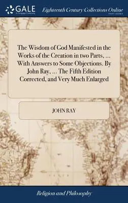 La sagesse de Dieu manifestée dans les oeuvres de la création en deux parties, ... Avec des réponses à certaines objections. Par John Ray, ... La cinquième édition corrigée - The Wisdom of God Manifested in the Works of the Creation in two Parts, ... With Answers to Some Objections. By John Ray, ... The Fifth Edition Correc