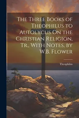 Les trois livres de Théophile à Autolycus sur la religion chrétienne, Tr. avec notes, par W.B. Flower - The Three Books of Theophilus to Autolycus On the Christian Religion, Tr., With Notes, by W.B. Flower