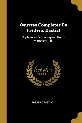 Oeuvres Complètes De Frédéric Bastiat : Sophismes conomiques. Petits Pamphlets, I-ii... - Oeuvres Compltes De Frderic Bastiat: Sophismes conomiques. Petits Pamphlets, I-ii...