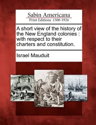 Bref aperçu de l'histoire des colonies de la Nouvelle-Angleterre : En ce qui concerne leurs chartes et leurs constitutions. - A Short View of the History of the New England Colonies: With Respect to Their Charters and Constitution.