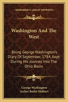 Washington et l'Ouest : Le journal de George Washington de septembre 1784, tenu lors de son voyage dans le bassin de l'Ohio - Washington And The West: Being George Washington's Diary Of September, 1784, Kept During His Journey Into The Ohio Basin