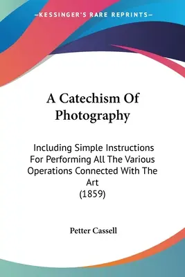 Un catéchisme de la photographie : Comprenant des instructions simples pour effectuer toutes les opérations liées à cet art - A Catechism Of Photography: Including Simple Instructions For Performing All The Various Operations Connected With The Art