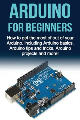 Arduino pour les débutants : Comment tirer le meilleur parti de votre Arduino, y compris les bases de l'Arduino, les trucs et astuces de l'Arduino, les projets de l'Arduino et plus encore. - Arduino For Beginners: How to get the most of out of your Arduino, including Arduino basics, Arduino tips and tricks, Arduino projects and mo