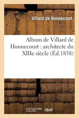 Album de Villard de Honnecourt: Architecte Du Xiiie Sicle: Manuscrit Publi En Fac-Simil: , Annot, Prcd de Considrations Sur La Renaissance de