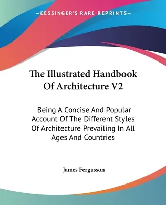 Le Manuel illustré d'architecture V2 : Being A Concise And Popular Account Of The Different Styles Of Architecture Prevailing In All Ages And Co. - The Illustrated Handbook Of Architecture V2: Being A Concise And Popular Account Of The Different Styles Of Architecture Prevailing In All Ages And Co