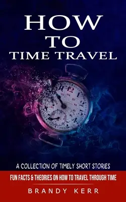 Comment voyager dans le temps : Une collection d'histoires courtes et opportunes (Faits amusants et théories sur la façon de voyager dans le temps) - How to Time Travel: A Collection of Timely Short Stories (Fun Facts & Theories on How to Travel Through Time)