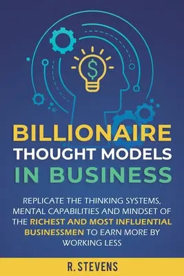 Les modèles de pensée des milliardaires en affaires : Reproduire les systèmes de pensée, les capacités mentales et l'état d'esprit des hommes d'affaires les plus riches et les plus influents. - Billionaire Thought Models in Business: Replicate the thinking systems, mental capabilities and mindset of the Richest and Most Influential Businessme