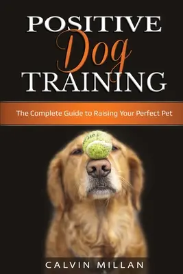 Le dressage positif des chiens : Le guide complet pour élever un animal de compagnie parfait : Le guide complet pour élever un animal de compagnie parfait - Positive Dog Training: The Complete Guide to Raising Your Perfect Pet: The Complete Guide to Raising Your Perfect Pet