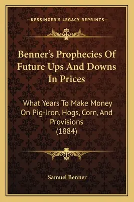 Benner's Prophecies Of Future Ups And Downs In Prices : Quelles années pour gagner de l'argent sur la fonte, le porc, le maïs et les provisions (1884) - Benner's Prophecies Of Future Ups And Downs In Prices: What Years To Make Money On Pig-Iron, Hogs, Corn, And Provisions (1884)