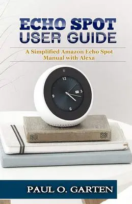 Guide de l'utilisateur Echo Spot : Un manuel simplifié de l'Amazon Echo Spot avec Alexa - Echo Spot User Guide: A Simplified Amazon Echo Spot Manual with Alexa