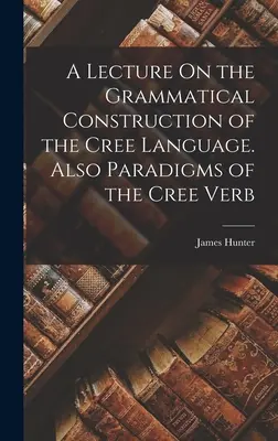 Exposé sur la construction grammaticale de la langue crie. Aussi les paradigmes du verbe cri - A Lecture On the Grammatical Construction of the Cree Language. Also Paradigms of the Cree Verb