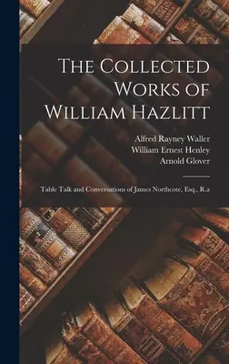 The Collected Works of William Hazlitt : Table Talk and Conversations of James Northcote, Esq, R.a - The Collected Works of William Hazlitt: Table Talk and Conversations of James Northcote, Esq., R.a