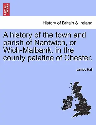 Histoire de la ville et de la paroisse de Nantwich, ou Wich-Malbank, dans le comté palatin de Chester. - A history of the town and parish of Nantwich, or Wich-Malbank, in the county palatine of Chester.