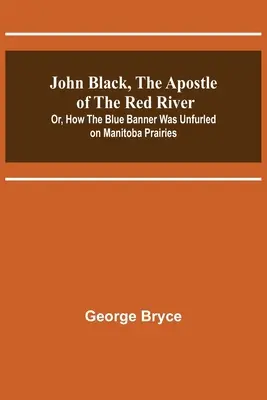 John Black, l'apôtre de la rivière Rouge ; ou comment la bannière bleue a été déployée dans les prairies du Manitoba - John Black, the Apostle of the Red River; Or, How the Blue Banner Was Unfurled on Manitoba Prairies