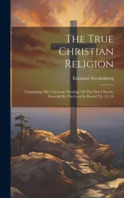 La vraie religion chrétienne : Contenant la théologie universelle de la nouvelle Église, annoncée par le Seigneur dans Daniel Vii. 13, 14 - The True Christian Religion: Containing The Universal Theology Of The New Church, Foretold By The Lord In Daniel Vii. 13, 14