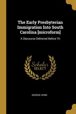 The Early Presbyterian Immigration Into South Carolina [microform] : Un discours prononcé devant Th - The Early Presbyterian Immigration Into South Carolina [microform]: A Discourse Delivered Before Th