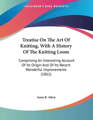 Traité de l'art du tricot, avec une histoire du métier à tricoter : Comprenant un compte-rendu intéressant de son origine et de sa récente et merveilleuse impr. - Treatise On The Art Of Knitting, With A History Of The Knitting Loom: Comprising An Interesting Account Of Its Origin And Of Its Recent Wonderful Impr