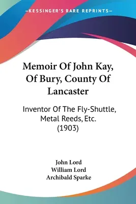Mémoire de John Kay, de Bury, comté de Lancaster : Inventeur de la navette aérienne, des roseaux métalliques, etc. (1903) - Memoir Of John Kay, Of Bury, County Of Lancaster: Inventor Of The Fly-Shuttle, Metal Reeds, Etc. (1903)