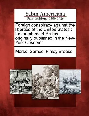 La conspiration étrangère contre les libertés des États-Unis : Les numéros de Brutus, publiés à l'origine dans le New-York Observer. - Foreign Conspiracy Against the Liberties of the United States: The Numbers of Brutus, Originally Published in the New-York Observer.
