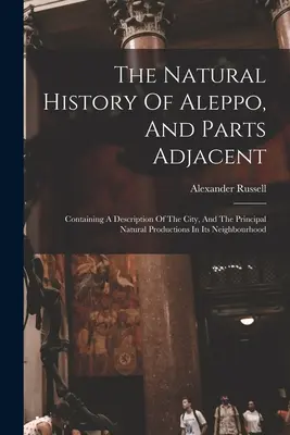 L'histoire naturelle d'Alep et des parties adjacentes : Description de la ville et des principales richesses naturelles de son voisinage - The Natural History Of Aleppo, And Parts Adjacent: Containing A Description Of The City, And The Principal Natural Productions In Its Neighbourhood