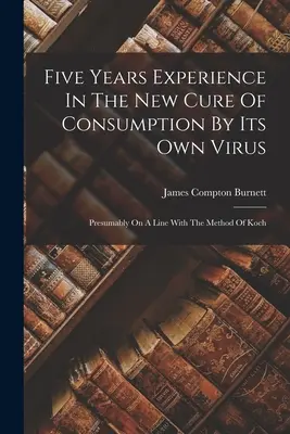 Cinq ans d'expérience dans le nouveau traitement de la consomption par son propre virus : vraisemblablement sur le modèle de la méthode de Koch - Five Years Experience In The New Cure Of Consumption By Its Own Virus: Presumably On A Line With The Method Of Koch