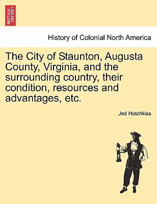 La ville de Staunton, le comté d'Augusta, la Virginie et le pays environnant, leur situation, leurs ressources et leurs avantages, etc. - The City of Staunton, Augusta County, Virginia, and the Surrounding Country, Their Condition, Resources and Advantages, Etc.Vol.I