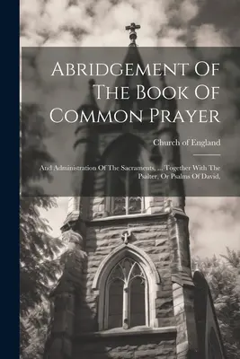 Abrégé du livre de la prière commune : Et de l'administration des sacrements, ... Avec le Psautier, ou Psaumes de David, - Abridgement Of The Book Of Common Prayer: And Administration Of The Sacraments, ... Together With The Psalter, Or Psalms Of David,