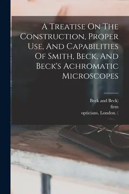 Un traité sur la construction, l'utilisation correcte et les capacités des microscopes achromatiques de Smith, Beck et Beck - A Treatise On The Construction, Proper Use, And Capabilities Of Smith, Beck, And Beck's Achromatic Microscopes