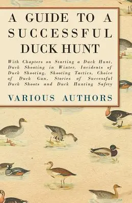 Guide pour une chasse au canard réussie - Avec des chapitres sur l'ouverture d'une chasse au canard, la chasse au canard en hiver, les incidents de la chasse au canard, les tactiques de tir, les choi - A Guide to a Successful Duck Hunt - With Chapters on Starting a Duck Hunt, Duck Shooting in Winter, Incidents of Duck Shooting, Shooting Tactics, Choi