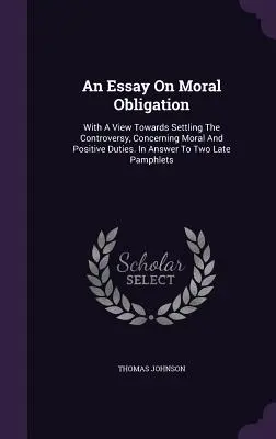 Essai sur l'obligation morale : En vue de régler la controverse concernant les devoirs moraux et positifs. En réponse à deux pamphlets récents - An Essay On Moral Obligation: With A View Towards Settling The Controversy, Concerning Moral And Positive Duties. In Answer To Two Late Pamphlets