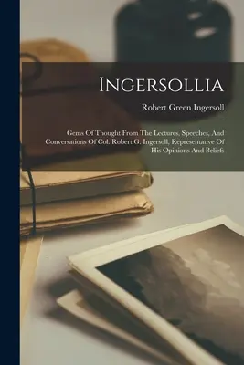 Ingersollia : Gems of Thought from the Lectures, Speeches, and Conversations of Col. Robert G. Ingersoll, Representative of His Opin - Ingersollia: Gems Of Thought From The Lectures, Speeches, And Conversations Of Col. Robert G. Ingersoll, Representative Of His Opin