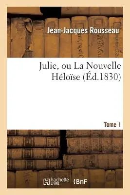 Julie, Ou La Nouvelle Hlose. Tome 1 : , Ou Lettres de Deux Amants Habitants d'Une Petite Ville Au Pied Des Alpes - Julie, Ou La Nouvelle Hlose. Tome 1: , Ou Lettres de Deux Amants Habitants d'Une Petite Ville Au Pied Des Alpes