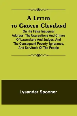 Lettre à Grover Cleveland sur son faux discours inaugural, les usurpations et les crimes des législateurs et des juges, et la pauvreté, l'ignorance qui en résultent. - A Letter to Grover Cleveland; On His False Inaugural Address, The Usurpations and Crimes of Lawmakers and Judges, and the Consequent Poverty, Ignoranc