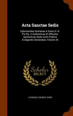 Acta Sanctae Sedis : Ephemerides Romanae A Ssmo D. N. Pio Pp. X Authenticae Et Officales Apostolicae Sedis Actis Publice Evulgandis Declara - Acta Sanctae Sedis: Ephemerides Romanae A Ssmo D. N. Pio Pp. X Authenticae Et Officales Apostolicae Sedis Actis Publice Evulgandis Declara