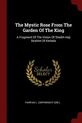 La rose mystique du jardin du roi : Un fragment de la vision de Sheikh Haji Ibrahim Of Kerbela (Fairfax L. Cartwright (Sir ).) - The Mystic Rose From The Garden Of The King: A Fragment Of The Vision Of Sheikh Haji Ibrahim Of Kerbela (Fairfax L. Cartwright (Sir ).)