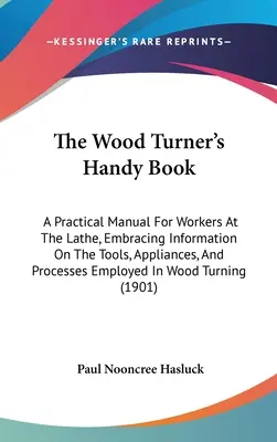 Le livre pratique du tourneur sur bois : Un manuel pratique pour les travailleurs au tour, comprenant des informations sur les outils, les appareils et les processus employés dans la fabrication du bois. - The Wood Turner's Handy Book: A Practical Manual For Workers At The Lathe, Embracing Information On The Tools, Appliances, And Processes Employed In