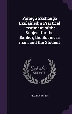 Le change expliqué ; un traitement pratique du sujet pour le banquier, l'homme d'affaires et l'étudiant - Foreign Exchange Explained; a Practical Treatment of the Subject for the Banker, the Business man, and the Student