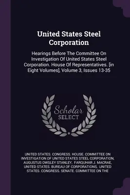 United States Steel Corporation : Hearings Before The Committee On Investigation Of United States Steel Corporation. Chambre des représentants. [en huit - United States Steel Corporation: Hearings Before The Committee On Investigation Of United States Steel Corporation. House Of Representatives. [in Eigh