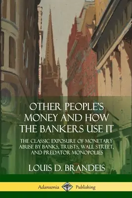 L'argent des autres et comment les banquiers l'utilisent : L'exposition classique des abus monétaires des banques, des trusts, de Wall Street et des monopoles prédateurs - Other People's Money and How the Bankers Use It: The Classic Exposure of Monetary Abuse by Banks, Trusts, Wall Street, and Predator Monopolies